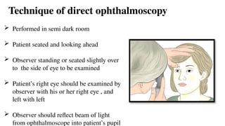 Technique of direct ophthalmoscopy
 Performed in semi dark room
 Patient seated and looking ahead
 Observer standing or seated slightly over
to the side of eye to be examined
 Patient’s right eye should be examined by
observer with his or her right eye , and
left with left
 Observer should reflect beam of light
from ophthalmoscope into patient’s pupil
 