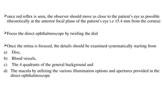 once red reflex is seen, the observer should move as close to the patient’s eye as possible
(theoretically at the anterior focal plane of the patient’s eye i.e 15.4 mm from the cornea)
Focus the direct ophthalmoscope by twirling the dial
Once the retina is focused, the details should be examined systematically starting from
a) Disc,
b) Blood vessels,
c) The 4 quadrants of the general background and
d) The macula by utilizing the various illumination options and apertures provided in the
direct ophthalmoscope
 