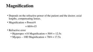 Magnification
• Depends on the refractive power of the patient and the doctor; axial
lengths, compensating lenses.
• Magnification = Power/4
= 60/4=15
• Refractive error
• Hyperopes +10 Magnification = 50/4 = 12.5x
• Myopes – 10D Magnification = 70/4 = 17.5x
 