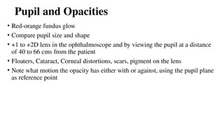 Pupil and Opacities
• Red-orange fundus glow
• Compare pupil size and shape
• +1 to +2D lens in the ophthalmoscope and by viewing the pupil at a distance
of 40 to 66 cms from the patient
• Floaters, Cataract, Corneal distortions, scars, pigment on the lens
• Note what motion the opacity has either with or against, using the pupil plane
as reference point
 