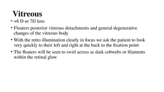 Vitreous
• +6 D or 7D lens
• Floaters posterior vitreous detachments and general degenerative
changes of the vitreous body
• With the retro illumination clearly in focus we ask the patient to look
very quickly to their left and right at the back to the fixation point
• The floaters will be seen to swirl across as dark cobwebs or filaments
within the retinal glow
 