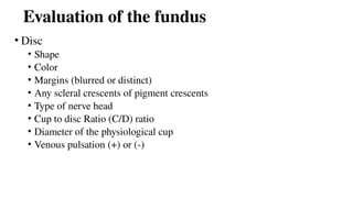 Evaluation of the fundus
• Disc
• Shape
• Color
• Margins (blurred or distinct)
• Any scleral crescents of pigment crescents
• Type of nerve head
• Cup to disc Ratio (C/D) ratio
• Diameter of the physiological cup
• Venous pulsation (+) or (-)
 