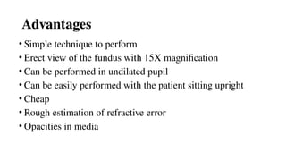 Advantages
• Simple technique to perform
• Erect view of the fundus with 15X magnification
• Can be performed in undilated pupil
• Can be easily performed with the patient sitting upright
• Cheap
• Rough estimation of refractive error
• Opacities in media
 