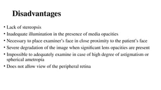Disadvantages
• Lack of stereopsis
• Inadequate illumination in the presence of media opacities
• Necessary to place examiner’s face in close proximity to the patient’s face
• Severe degradation of the image when significant lens opacities are present
• Impossible to adequately examine in case of high degree of astigmatism or
spherical ametropia
• Does not allow view of the peripheral retina
 