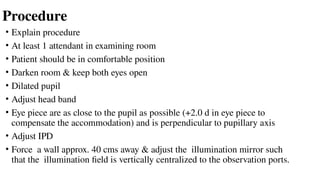 Procedure
• Explain procedure
• At least 1 attendant in examining room
• Patient should be in comfortable position
• Darken room & keep both eyes open
• Dilated pupil
• Adjust head band
• Eye piece are as close to the pupil as possible (+2.0 d in eye piece to
compensate the accommodation) and is perpendicular to pupillary axis
• Adjust IPD
• Force a wall approx. 40 cms away & adjust the illumination mirror such
that the illumination field is vertically centralized to the observation ports.
 