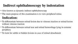 Indirect ophthalmoscopy by indentation
• Also known as dynamic indirect ophthalmoscopy
• The main purpose of this examination is to view peripheral retina
Indication:
• To differentiate between retinal lesion due to vitreous traction or retinal lesion
without vitreous traction
• To differentiate between retinal tear and retinal hemorrhage lying in extreme
periphery
• To look for subtle or hidden lesions in case of retinal detachment
 