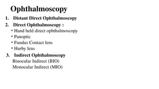 Ophthalmoscopy
1. Distant Direct Ophthalmoscopy
2. Direct Ophthalmoscopy :
• Hand held direct ophthalmoscopy
• Panoptic
• Fundus Contact lens
• Hurby lens
3. Indirect Ophthalmoscopy
Binocular Indirect (BIO)
Monocular Indirect (MIO)
 