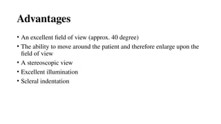 Advantages
• An excellent field of view (approx. 40 degree)
• The ability to move around the patient and therefore enlarge upon the
field of view
• A stereoscopic view
• Excellent illumination
• Scleral indentation
 