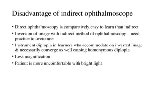 Disadvantage of indirect ophthalmoscope
• Direct ophthalmoscopy is comparatively easy to learn than indirect
• Inversion of image with indirect method of ophthalmoscopy—need
practice to overcome
• Instrument diplopia in learners who accommodate on inverted image
& necessarily converge as well causing homonymous diplopia
• Less magnification
• Patient is more uncomfortable with bright light
 