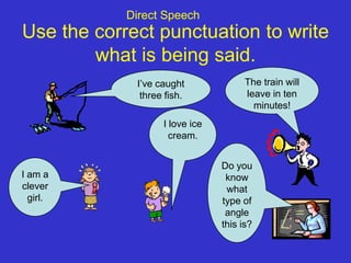 Direct Speech
Use the correct punctuation to write
        what is being said.
             I’ve caught              The train will
              three fish.             leave in ten
                                        minutes!
                   I love ice
                     cream.


                                Do you
I am a                           know
clever                           what
  girl.                         type of
                                 angle
                                this is?
 