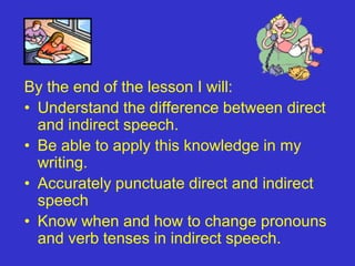 By the end of the lesson I will:
• Understand the difference between direct
  and indirect speech.
• Be able to apply this knowledge in my
  writing.
• Accurately punctuate direct and indirect
  speech
• Know when and how to change pronouns
  and verb tenses in indirect speech.
 