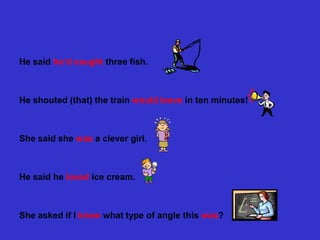 He said he’d caught three fish.



Не shouted (that) the train would leave in ten minutes!



She said she was a clever girl.



He said he loved ice cream.



She asked if I knew what type of angle this was?
 