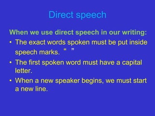 Direct speech
When we use direct speech in our writing:
• The exact words spoken must be put inside
  speech marks. “ ”
• The first spoken word must have a capital
  letter.
• When a new speaker begins, we must start
  a new line.
 