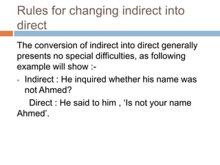 Rules for changing indirect into
direct
The conversion of indirect into direct generally
presents no special difficulties, as following
example will show : Indirect : He inquired whether his name was
not Ahmed?
Direct : He said to him , ‘Is not your name
Ahmed’.

 
