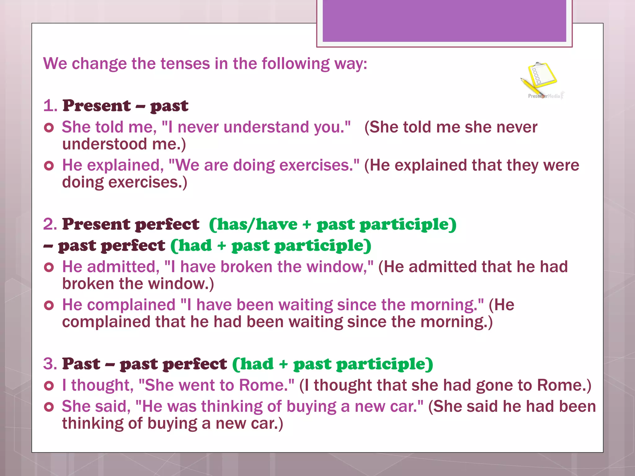 We change the tenses in the following way:
1. Present – past
 She told me, "I never understand you." (She told me she never
understood me.)
 He explained, "We are doing exercises." (He explained that they were
doing exercises.)
2. Present perfect (has/have + past participle)
– past perfect (had + past participle)
 He admitted, "I have broken the window," (He admitted that he had
broken the window.)
 He complained "I have been waiting since the morning." (He
complained that he had been waiting since the morning.)
3. Past – past perfect (had + past participle)
 I thought, "She went to Rome." (I thought that she had gone to Rome.)
 She said, "He was thinking of buying a new car." (She said he had been
thinking of buying a new car.)
 