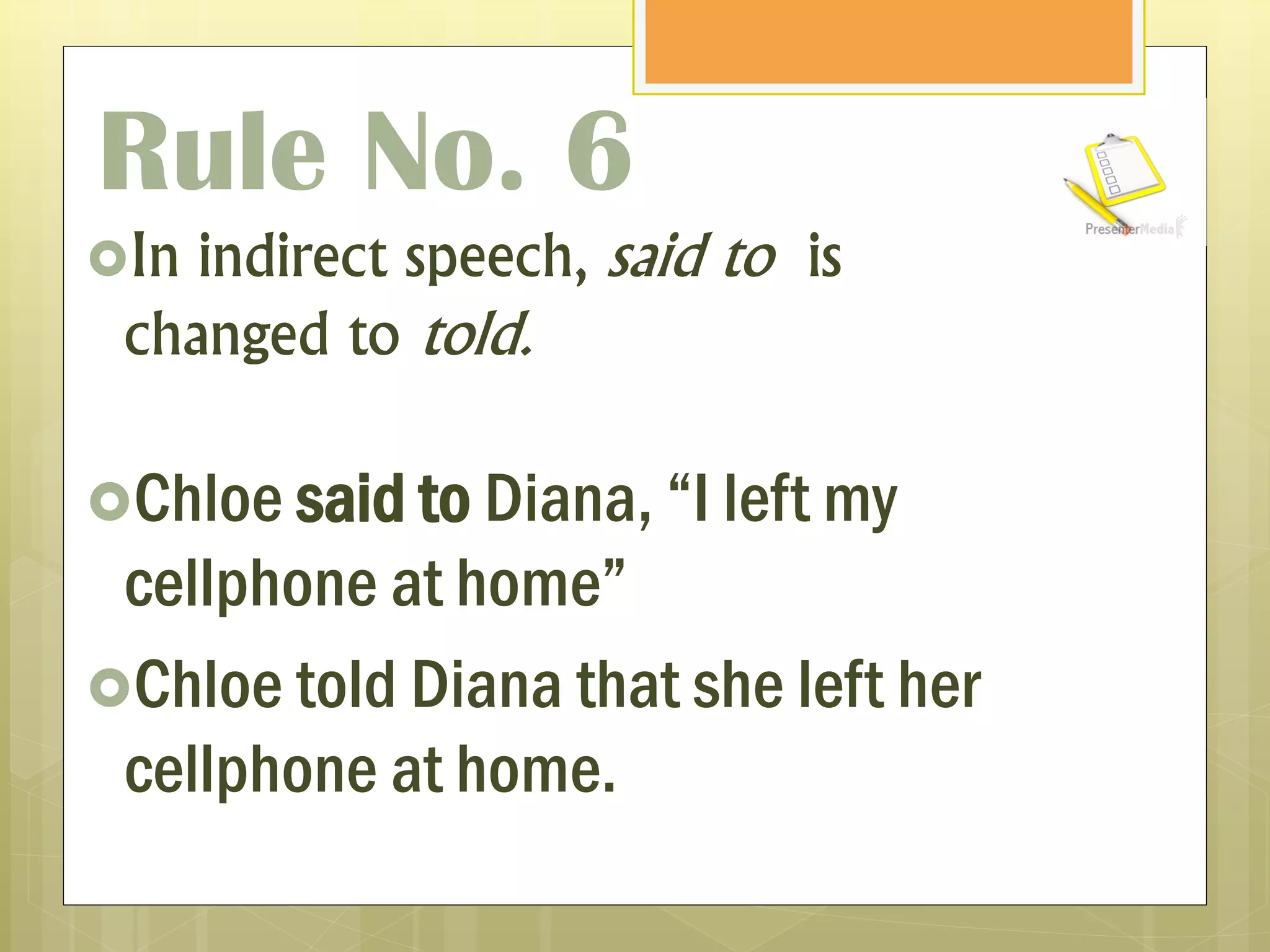 Rule No. 6
In indirect speech, said to is
changed to told.
Chloe said to Diana, “I left my
cellphone at home”
Chloe told Diana that she left her
cellphone at home.
 