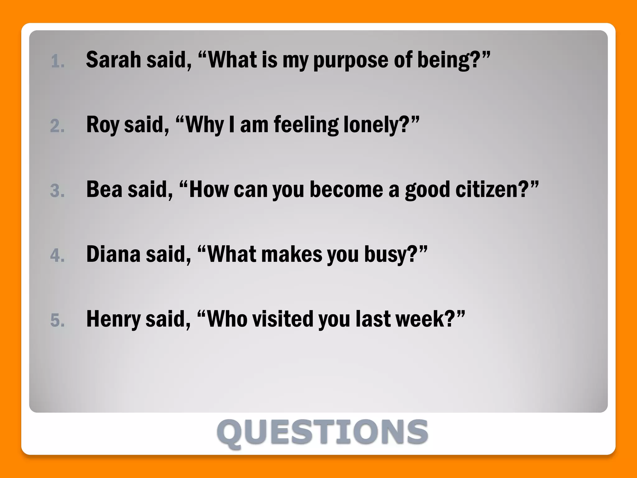 QUESTIONS
1. Sarah said, “What is my purpose of being?”
2. Roy said, “Why I am feeling lonely?”
3. Bea said, “How can you become a good citizen?”
4. Diana said, “What makes you busy?”
5. Henry said, “Who visited you last week?”
 