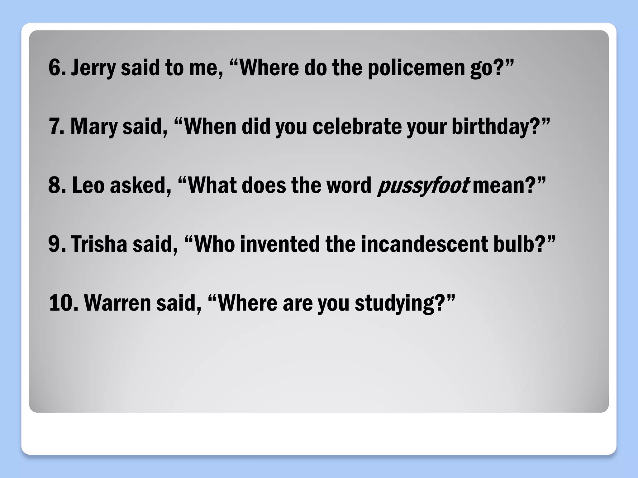 6. Jerry said to me, “Where do the policemen go?”
7. Mary said, “When did you celebrate your birthday?”
8. Leo asked, “What does the word pussyfoot mean?”
9. Trisha said, “Who invented the incandescent bulb?”
10. Warren said, “Where are you studying?”
 
