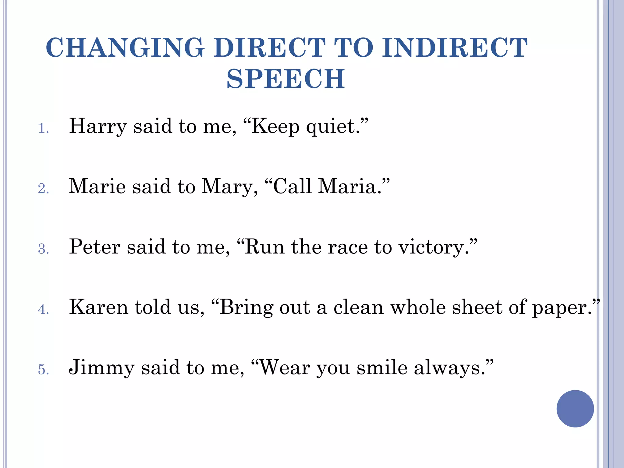 CHANGING DIRECT TO INDIRECT
SPEECH
1. Harry said to me, “Keep quiet.”
2. Marie said to Mary, “Call Maria.”
3. Peter said to me, “Run the race to victory.”
4. Karen told us, “Bring out a clean whole sheet of paper.”
5. Jimmy said to me, “Wear you smile always.”
 