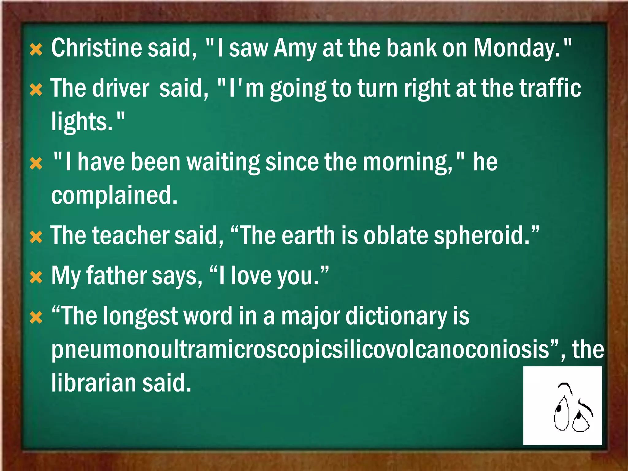 Christine said, "I saw Amy at the bank on Monday."
 The driver said, "I'm going to turn right at the traffic
lights."
 "I have been waiting since the morning," he
complained.
 The teacher said, “The earth is oblate spheroid.”
 My father says, “I love you.”
 “The longest word in a major dictionary is
pneumonoultramicroscopicsilicovolcanoconiosis”, the
librarian said.
 