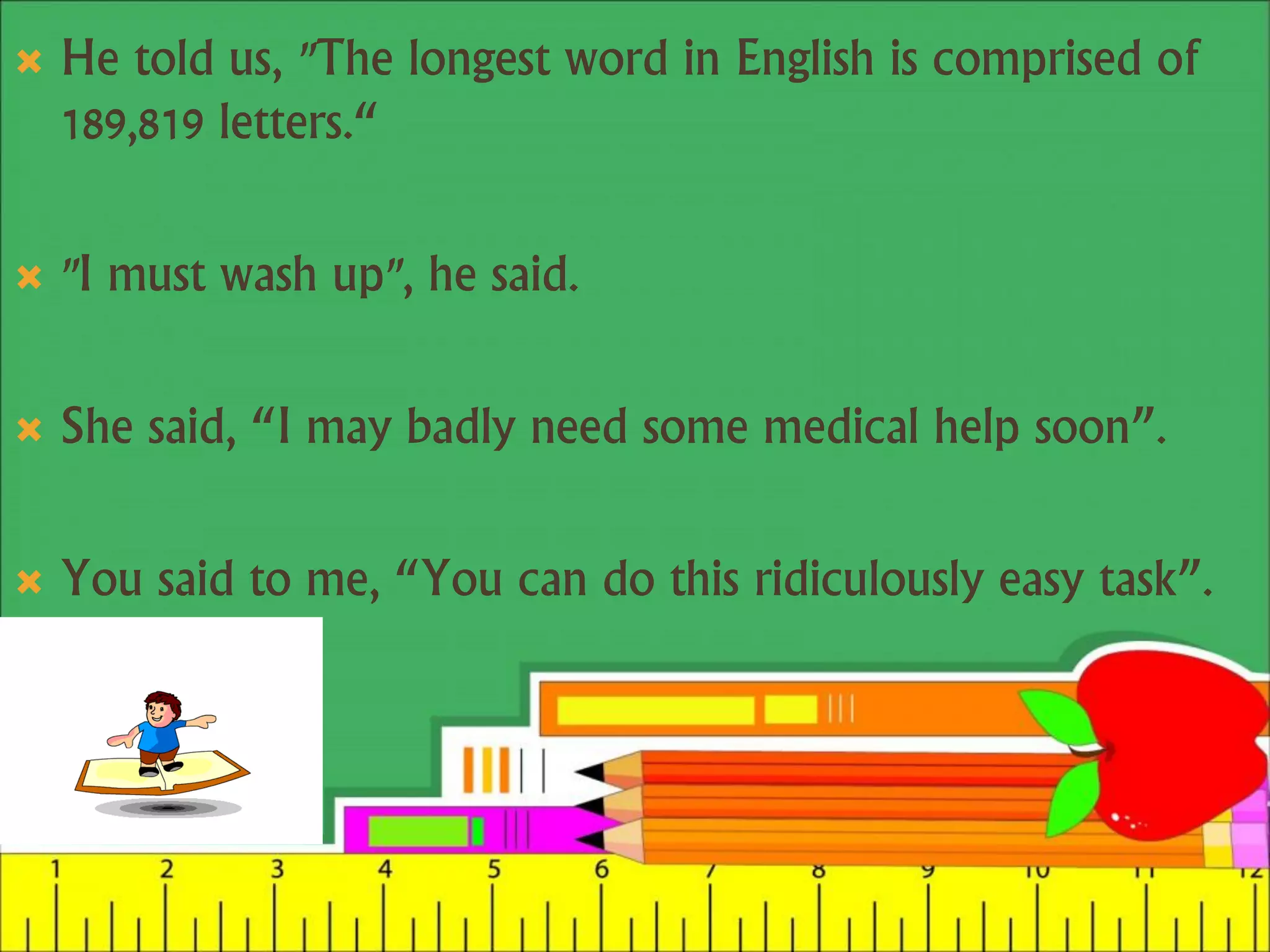  He told us, "The longest word in English is comprised of
189,819 letters.“
 "I must wash up", he said.
 She said, “I may badly need some medical help soon”.
 You said to me, “You can do this ridiculously easy task”.
 