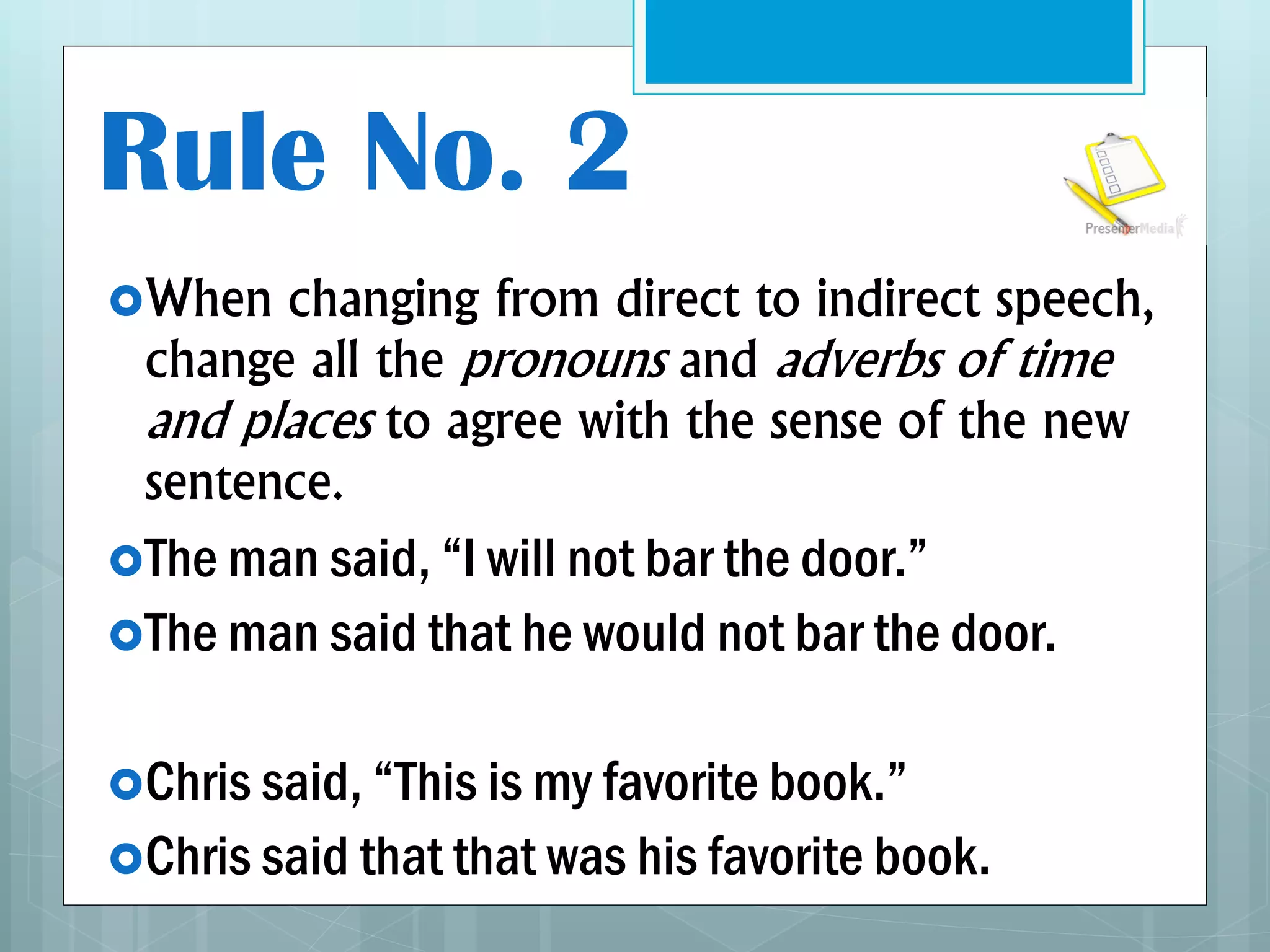 Rule No. 2
When changing from direct to indirect speech,
change all the pronouns and adverbs of time
and places to agree with the sense of the new
sentence.
The man said, “I will not bar the door.”
The man said that he would not bar the door.
Chris said, “This is my favorite book.”
Chris said that that was his favorite book.
 