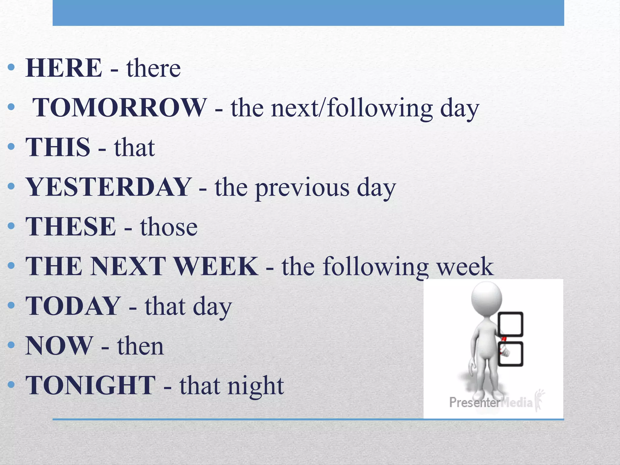 • HERE - there
• TOMORROW - the next/following day
• THIS - that
• YESTERDAY - the previous day
• THESE - those
• THE NEXT WEEK - the following week
• TODAY - that day
• NOW - then
• TONIGHT - that night
 