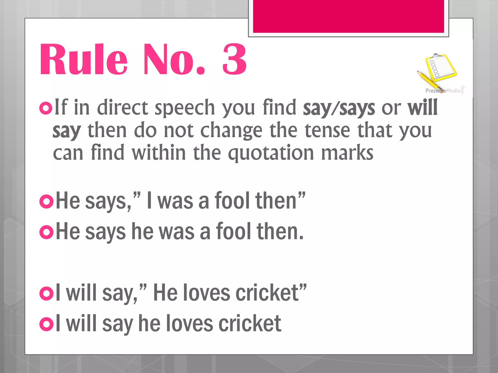 Rule No. 3
If in direct speech you find say/says or will
say then do not change the tense that you
can find within the quotation marks
He says,” I was a fool then”
He says he was a fool then.
I will say,” He loves cricket”
I will say he loves cricket
 