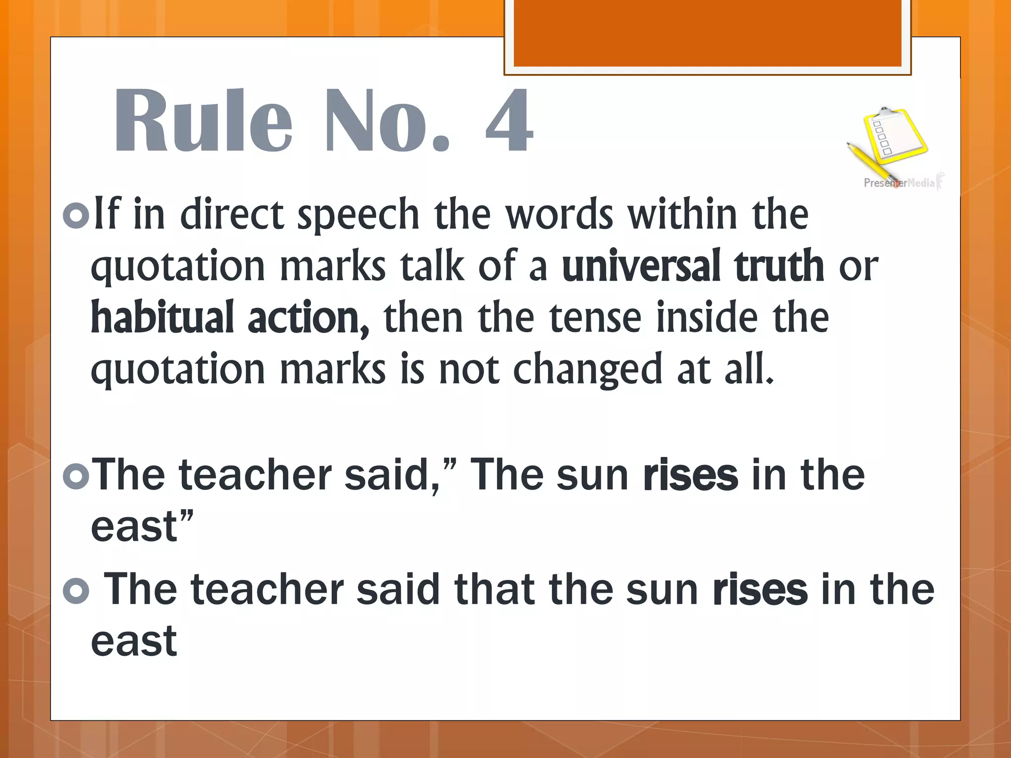Rule No. 4
If in direct speech the words within the
quotation marks talk of a universal truth or
habitual action, then the tense inside the
quotation marks is not changed at all.
The teacher said,” The sun rises in the
east”
 The teacher said that the sun rises in the
east
 