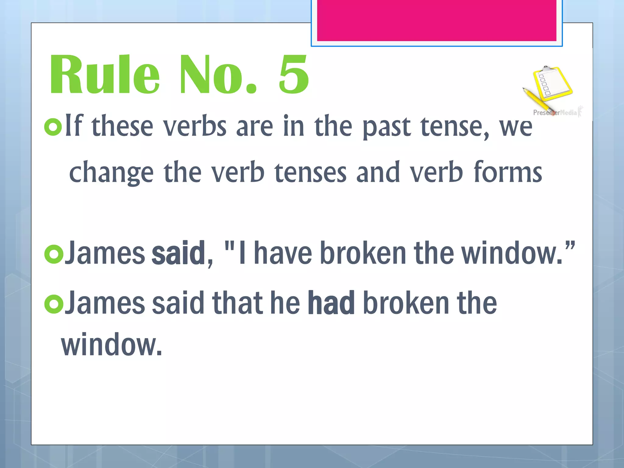 Rule No. 5
If these verbs are in the past tense, we
change the verb tenses and verb forms
James said, "I have broken the window.”
James said that he had broken the
window.
 