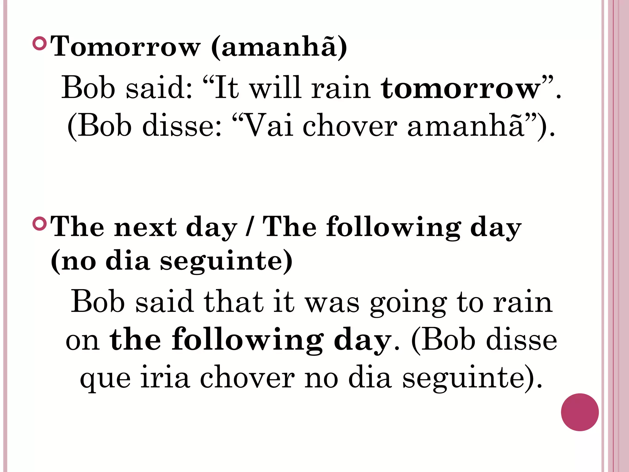 Tomorrow (amanhã)
Bob said: “It will rain tomorrow”.
(Bob disse: “Vai chover amanhã”).
The next day / The following day
(no dia seguinte)
Bob said that it was going to rain
on the following day. (Bob disse
que iria chover no dia seguinte).
 