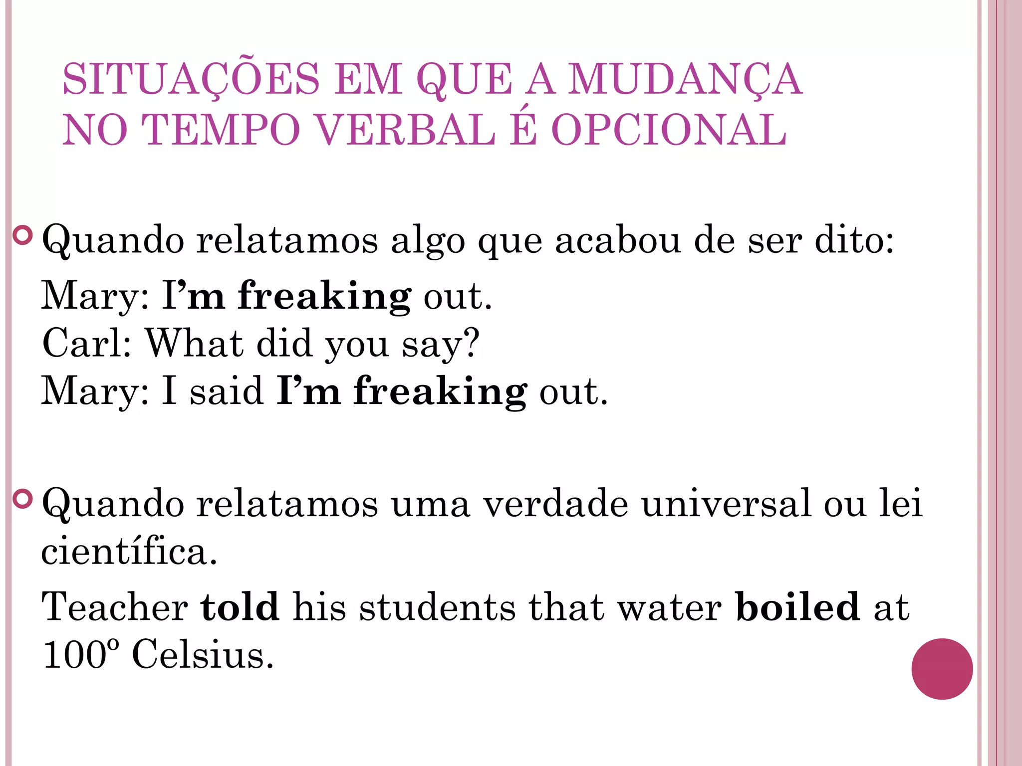 SITUAÇÕES EM QUE A MUDANÇA
NO TEMPO VERBAL É OPCIONAL
 Quando relatamos algo que acabou de ser dito:
Mary: I’m freaking out.
Carl: What did you say?
Mary: I said I’m freaking out.
 Quando relatamos uma verdade universal ou lei
científica.
Teacher told his students that water boiled at
100º Celsius.
 