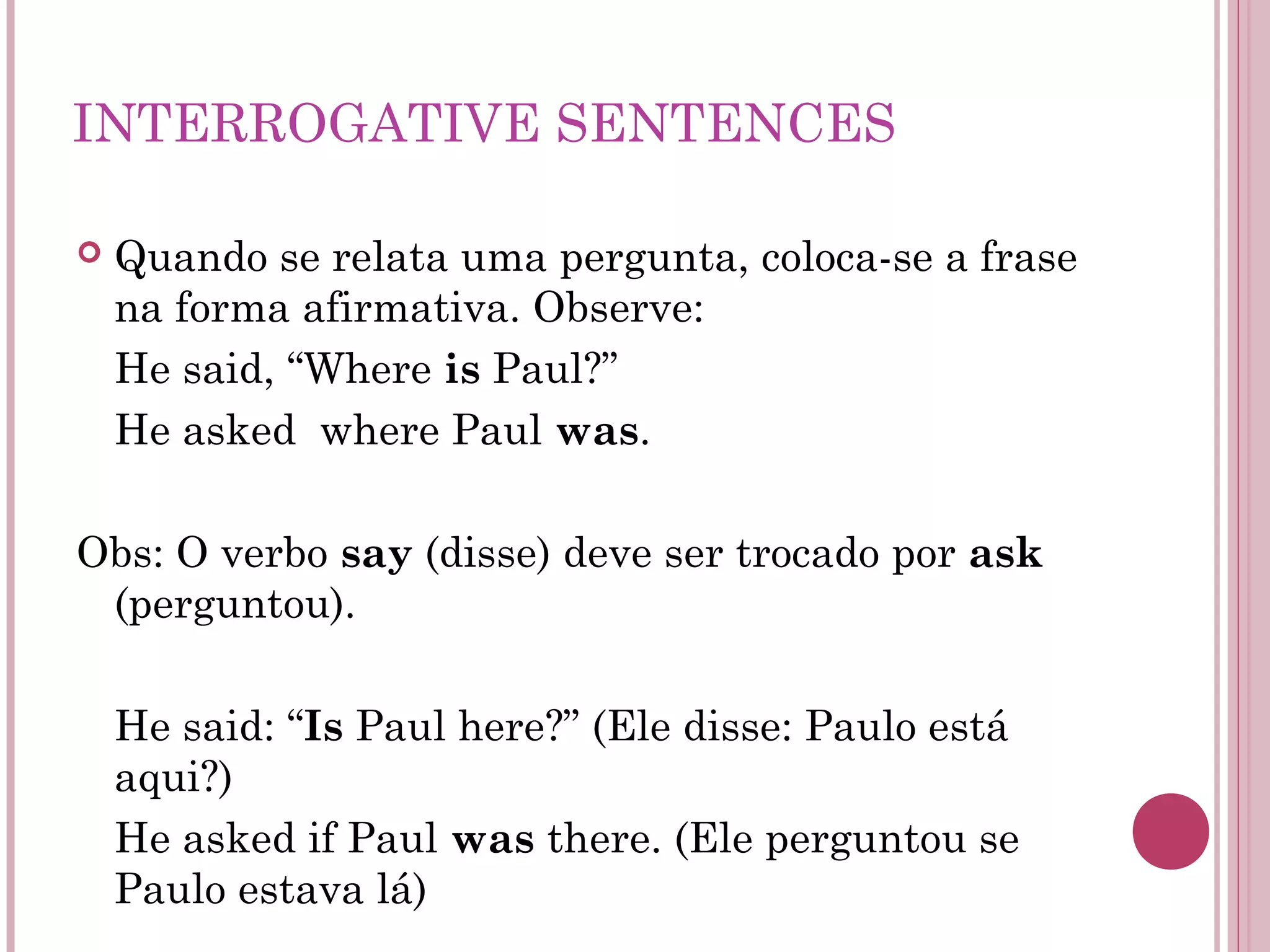 INTERROGATIVE SENTENCES
 Quando se relata uma pergunta, coloca-se a frase
na forma afirmativa. Observe:
He said, “Where is Paul?”
He asked where Paul was.
Obs: O verbo say (disse) deve ser trocado por ask
(perguntou).
He said: “Is Paul here?” (Ele disse: Paulo está
aqui?)
He asked if Paul was there. (Ele perguntou se
Paulo estava lá)
 