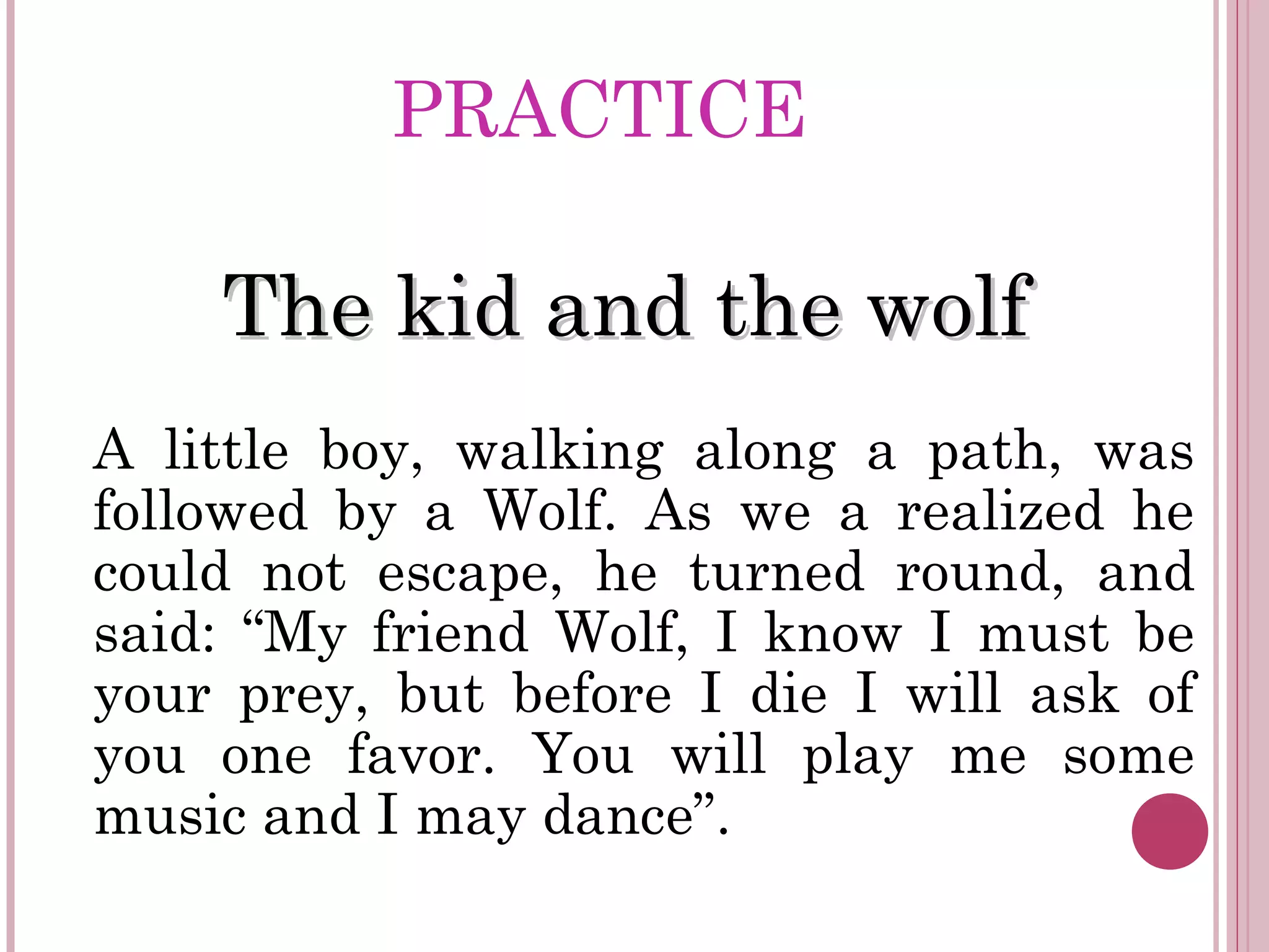 PRACTICE
The kid and the wolfThe kid and the wolf
A little boy, walking along a path, was
followed by a Wolf. As we a realized he
could not escape, he turned round, and
said: “My friend Wolf, I know I must be
your prey, but before I die I will ask of
you one favor. You will play me some
music and I may dance”.
 