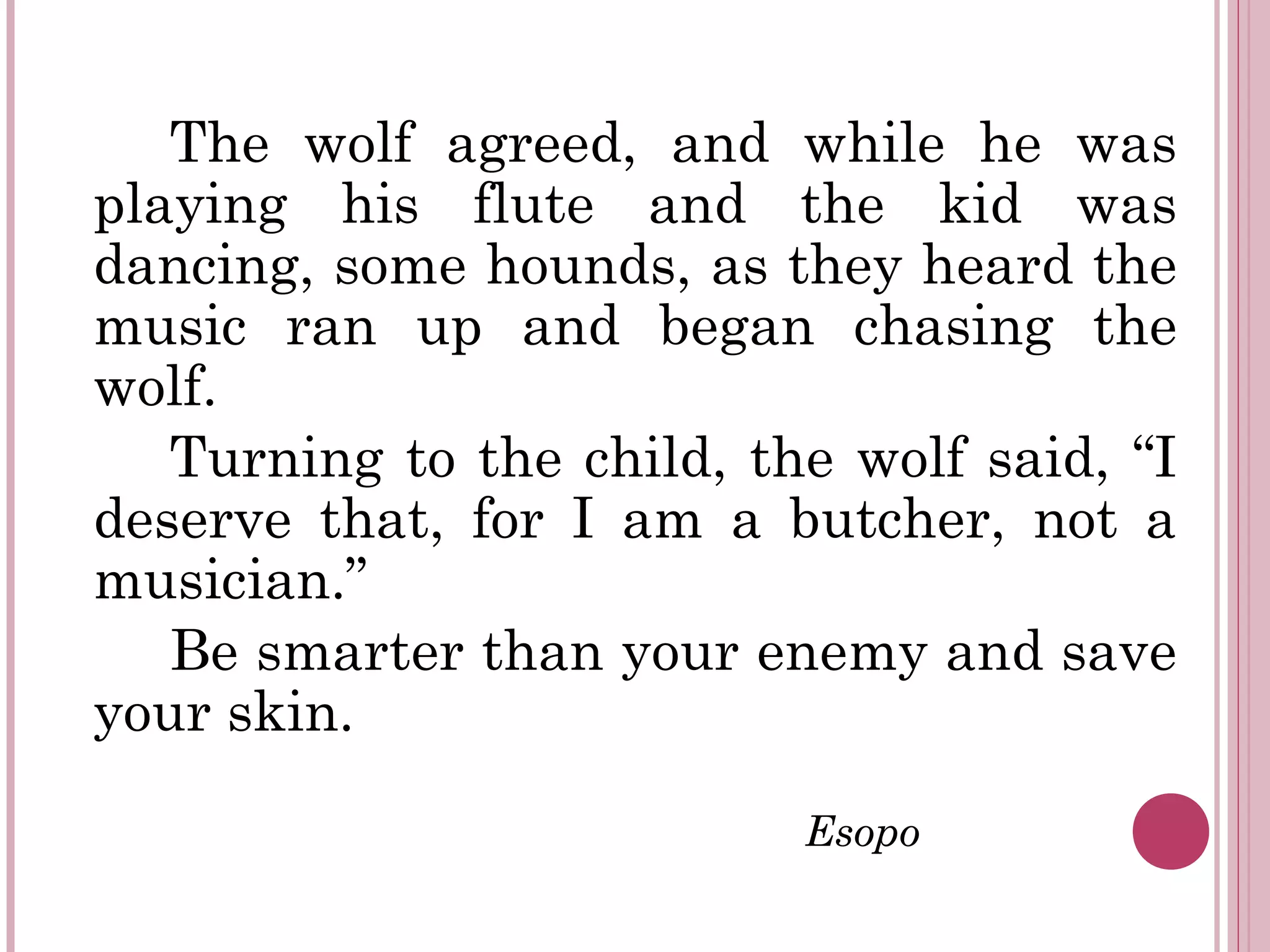 The wolf agreed, and while he was
playing his flute and the kid was
dancing, some hounds, as they heard the
music ran up and began chasing the
wolf.
Turning to the child, the wolf said, “I
deserve that, for I am a butcher, not a
musician.”
Be smarter than your enemy and save
your skin.
Esopo
 