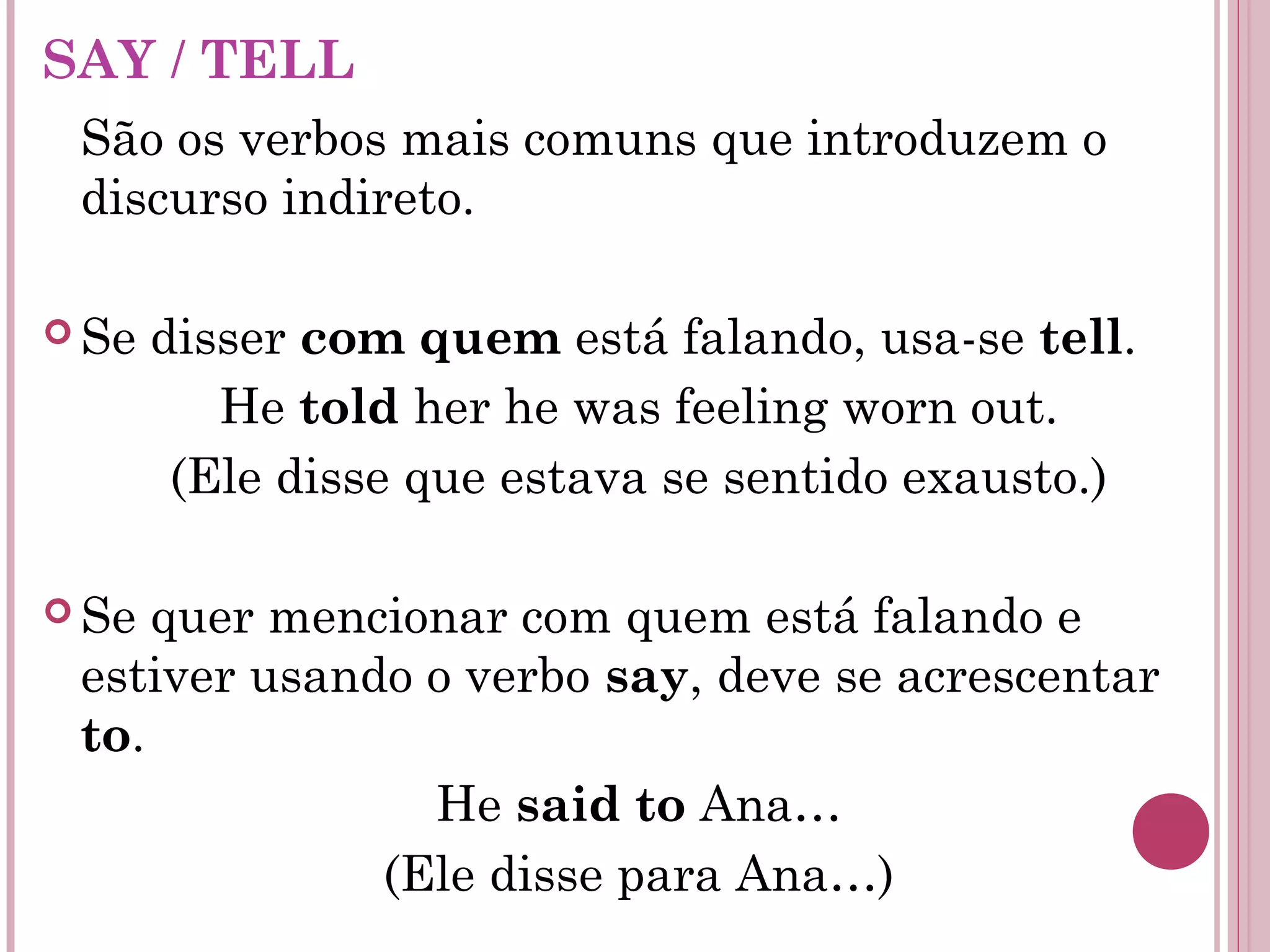 SAY / TELL
São os verbos mais comuns que introduzem o
discurso indireto.
 Se disser com quem está falando, usa-se tell.
He told her he was feeling worn out.
(Ele disse que estava se sentido exausto.)
 Se quer mencionar com quem está falando e
estiver usando o verbo say, deve se acrescentar
to.
He said to Ana…
(Ele disse para Ana…)
 
