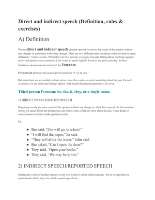 Direct and indirect speech (Definition, rules &
exercises)
A) Definition
We use direct and indirect speech (quoted speech) to convey the words of the speaker without
any changes or sometimes with some changes. There are two different times/occasions when we need to speak
differently. 1st face-to-face. When there are two persons or groups of people talking about anything required
active and passive voice sentences. Like I want to speak English. I went to the park yesterday. In these
situations, two persons are involved. For Instance:
First-person pronoun and second-person pronoun:“I, we & you.”
But sometimes we are needed to share stories, describe events, or report something about the past. On such
occasions, we use direct and indirect speech. And mostly third-person pronoun is involved.
Third-person Pronoun: he, she, it, they, or a single name.
1) DIRECT SPEECH/QUOTED SPEECH
Repeating exactly the same words of the speaker without any change is called direct speech. In this situation,
mostly we speak About the third person, any other event, or tell any story about the past. These kinds of
conversations are listed inside quotation marks.
Ex.
● She said, “She will go to school.”
● “I will find the paper,” he said.
● “They will drink the water,” John said.
● She asked, “Can I open the door?”
● They told, “Open your books.”
● They said, “We may help him.”
2) INDIRECT SPEECH/REPORTED SPEECH
Sharing the words of another person in your own words is called indirect speech. We do not put them in
quoted marks that’s why it is called reported speech too.
 