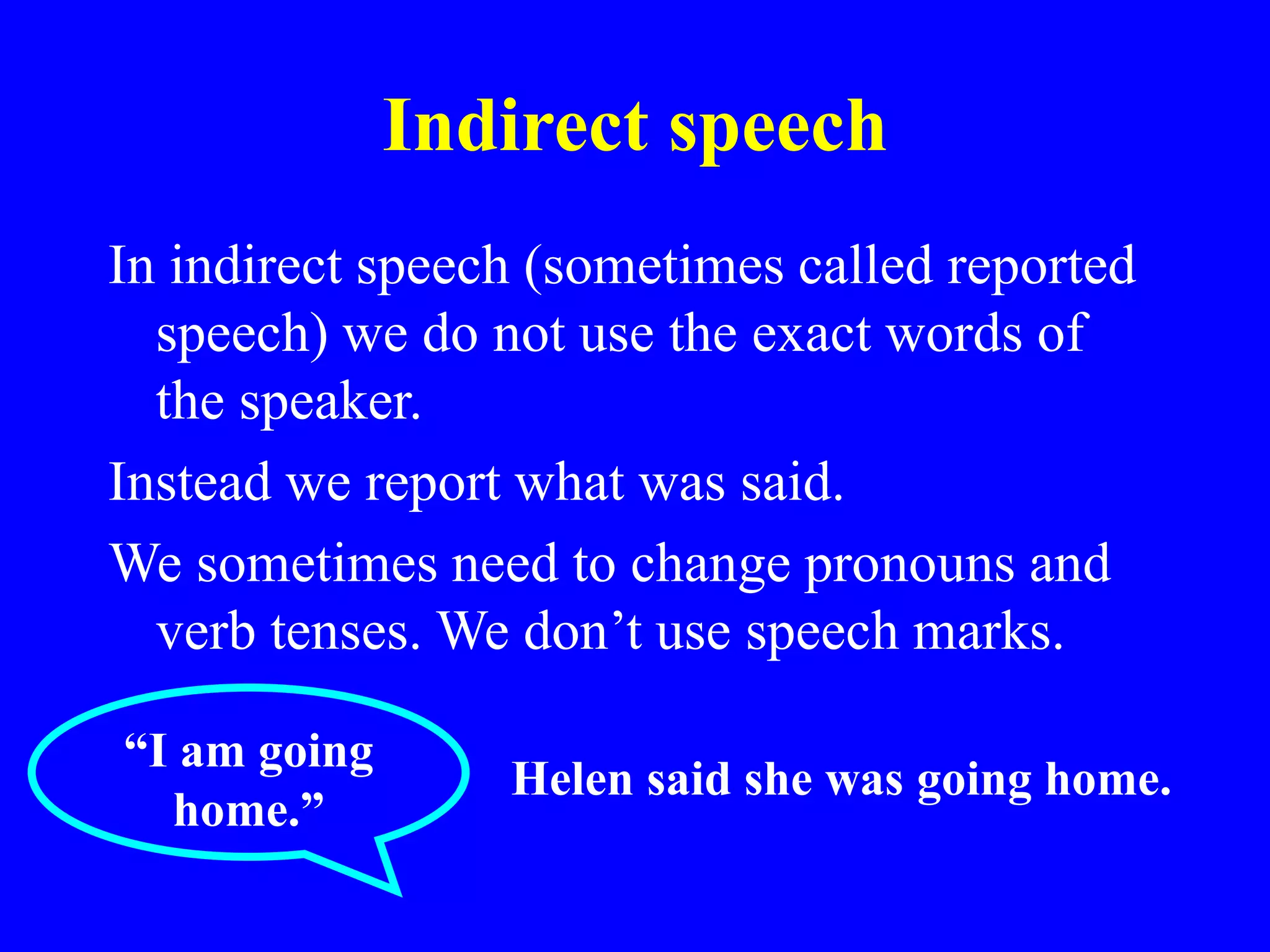 Indirect speech
In indirect speech (sometimes called reported
speech) we do not use the exact words of
the speaker.
Instead we report what was said.
We sometimes need to change pronouns and
verb tenses. We don’t use speech marks.
“I am going
home.”
Helen said she was going home.
 