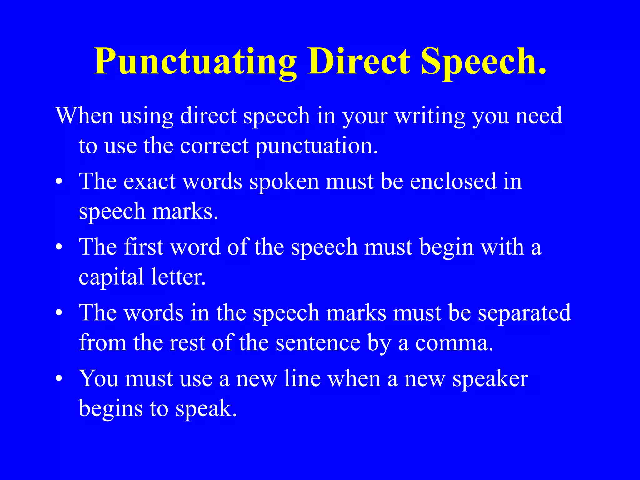 Punctuating Direct Speech.
When using direct speech in your writing you need
to use the correct punctuation.
• The exact words spoken must be enclosed in
speech marks.
• The first word of the speech must begin with a
capital letter.
• The words in the speech marks must be separated
from the rest of the sentence by a comma.
• You must use a new line when a new speaker
begins to speak.
 