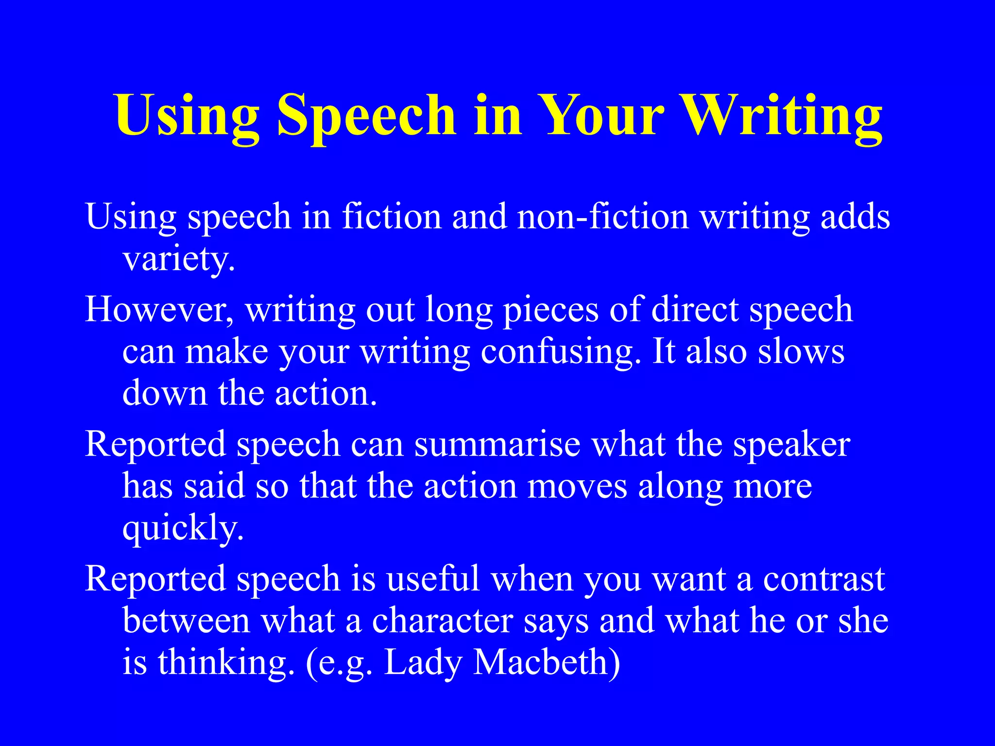 Using Speech in Your Writing
Using speech in fiction and non-fiction writing adds
variety.
However, writing out long pieces of direct speech
can make your writing confusing. It also slows
down the action.
Reported speech can summarise what the speaker
has said so that the action moves along more
quickly.
Reported speech is useful when you want a contrast
between what a character says and what he or she
is thinking. (e.g. Lady Macbeth)
 