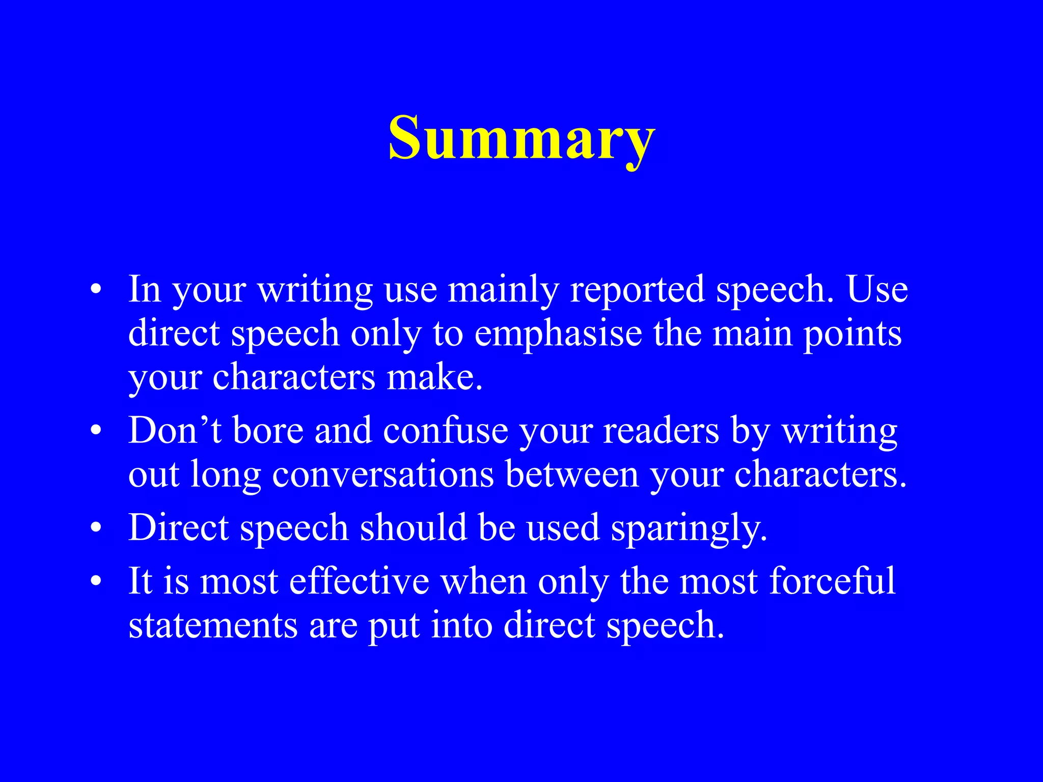 Summary
• In your writing use mainly reported speech. Use
direct speech only to emphasise the main points
your characters make.
• Don’t bore and confuse your readers by writing
out long conversations between your characters.
• Direct speech should be used sparingly.
• It is most effective when only the most forceful
statements are put into direct speech.
 