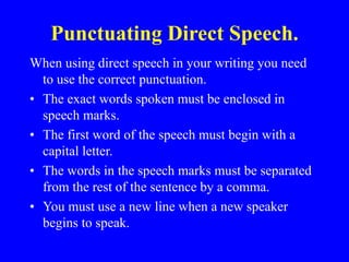 Punctuating Direct Speech.
When using direct speech in your writing you need
to use the correct punctuation.
• The exact words spoken must be enclosed in
speech marks.
• The first word of the speech must begin with a
capital letter.
• The words in the speech marks must be separated
from the rest of the sentence by a comma.
• You must use a new line when a new speaker
begins to speak.
 