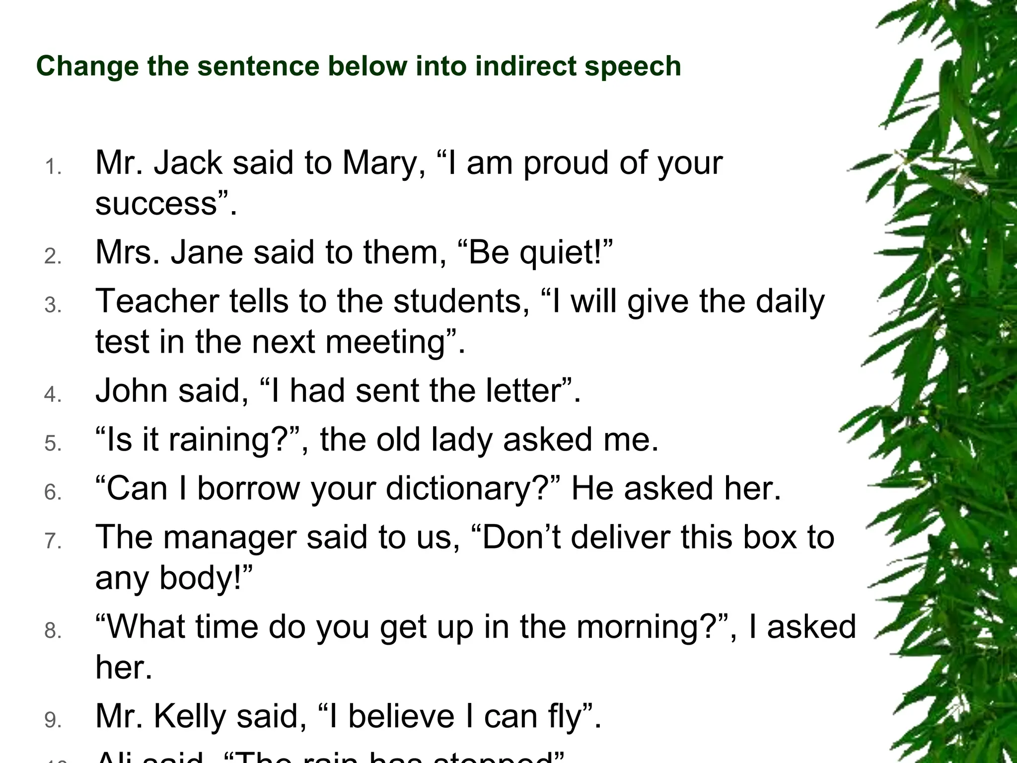 Change the sentence below into indirect speech
1. Mr. Jack said to Mary, “I am proud of your
success”.
2. Mrs. Jane said to them, “Be quiet!”
3. Teacher tells to the students, “I will give the daily
test in the next meeting”.
4. John said, “I had sent the letter”.
5. “Is it raining?”, the old lady asked me.
6. “Can I borrow your dictionary?” He asked her.
7. The manager said to us, “Don’t deliver this box to
any body!”
8. “What time do you get up in the morning?”, I asked
her.
9. Mr. Kelly said, “I believe I can fly”.
 
