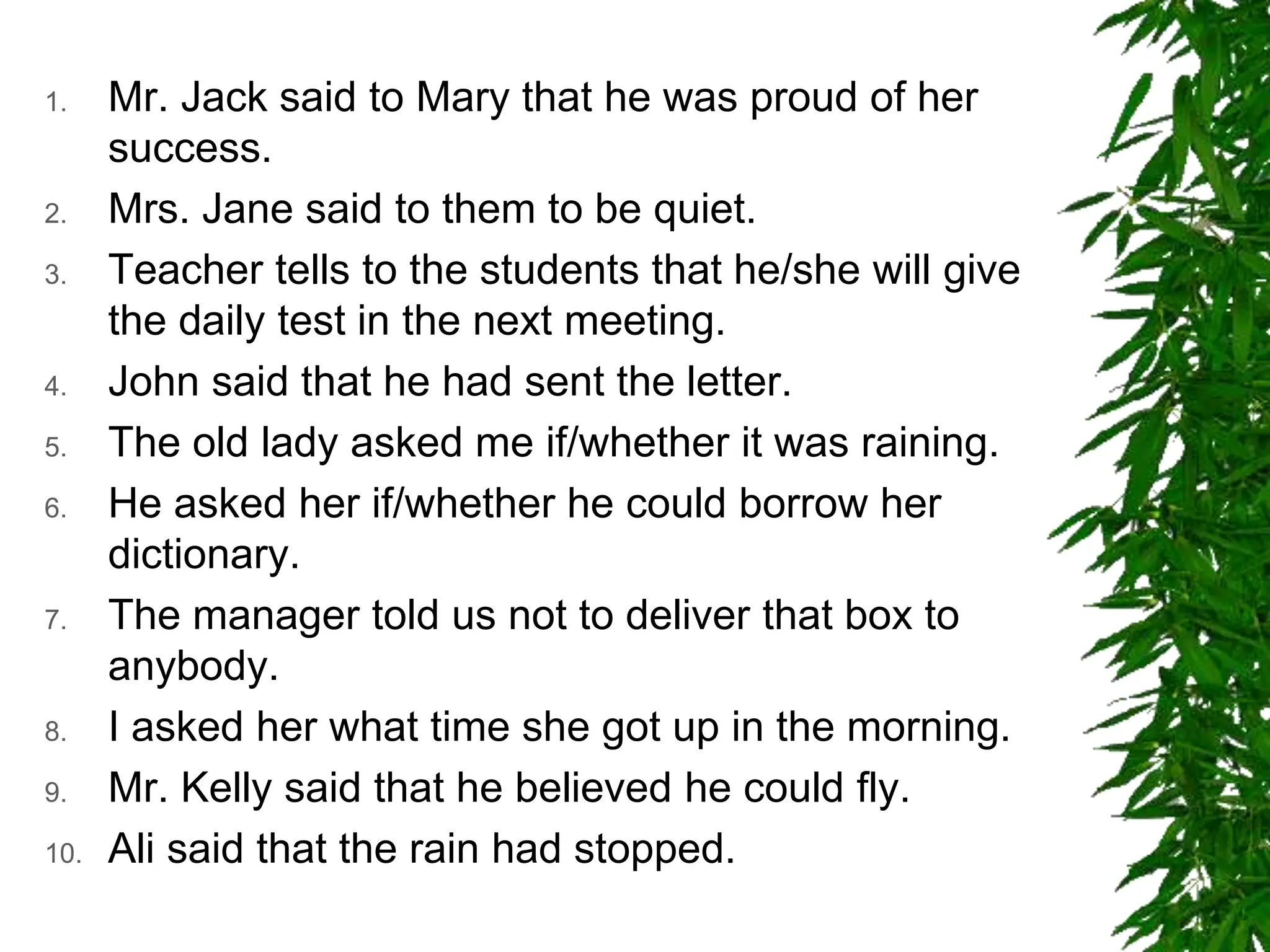 1. Mr. Jack said to Mary that he was proud of her
success.
2. Mrs. Jane said to them to be quiet.
3. Teacher tells to the students that he/she will give
the daily test in the next meeting.
4. John said that he had sent the letter.
5. The old lady asked me if/whether it was raining.
6. He asked her if/whether he could borrow her
dictionary.
7. The manager told us not to deliver that box to
anybody.
8. I asked her what time she got up in the morning.
9. Mr. Kelly said that he believed he could fly.
10. Ali said that the rain had stopped.
 