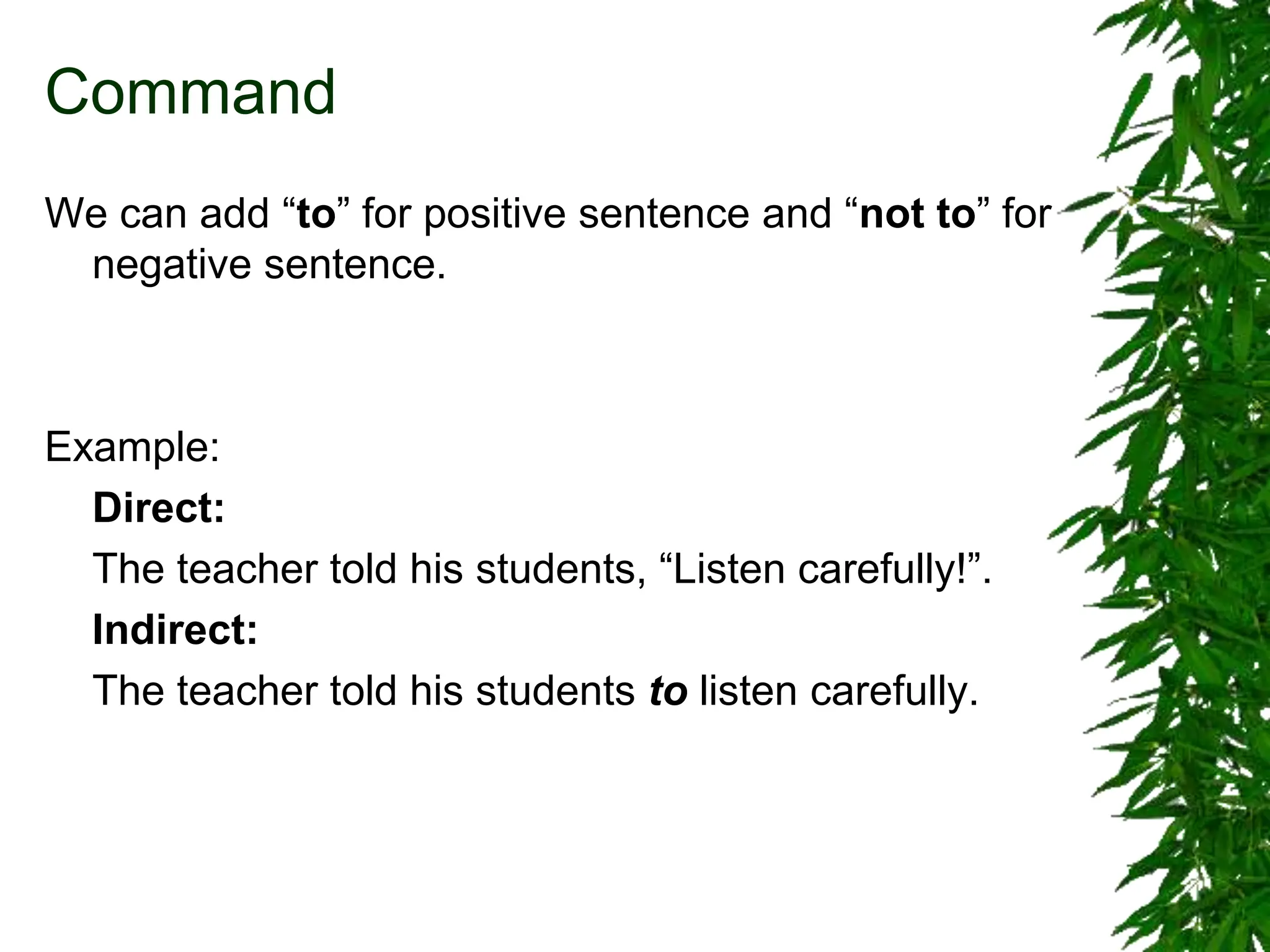 Command
We can add “to” for positive sentence and “not to” for
negative sentence.
Example:
Direct:
The teacher told his students, “Listen carefully!”.
Indirect:
The teacher told his students to listen carefully.
 
