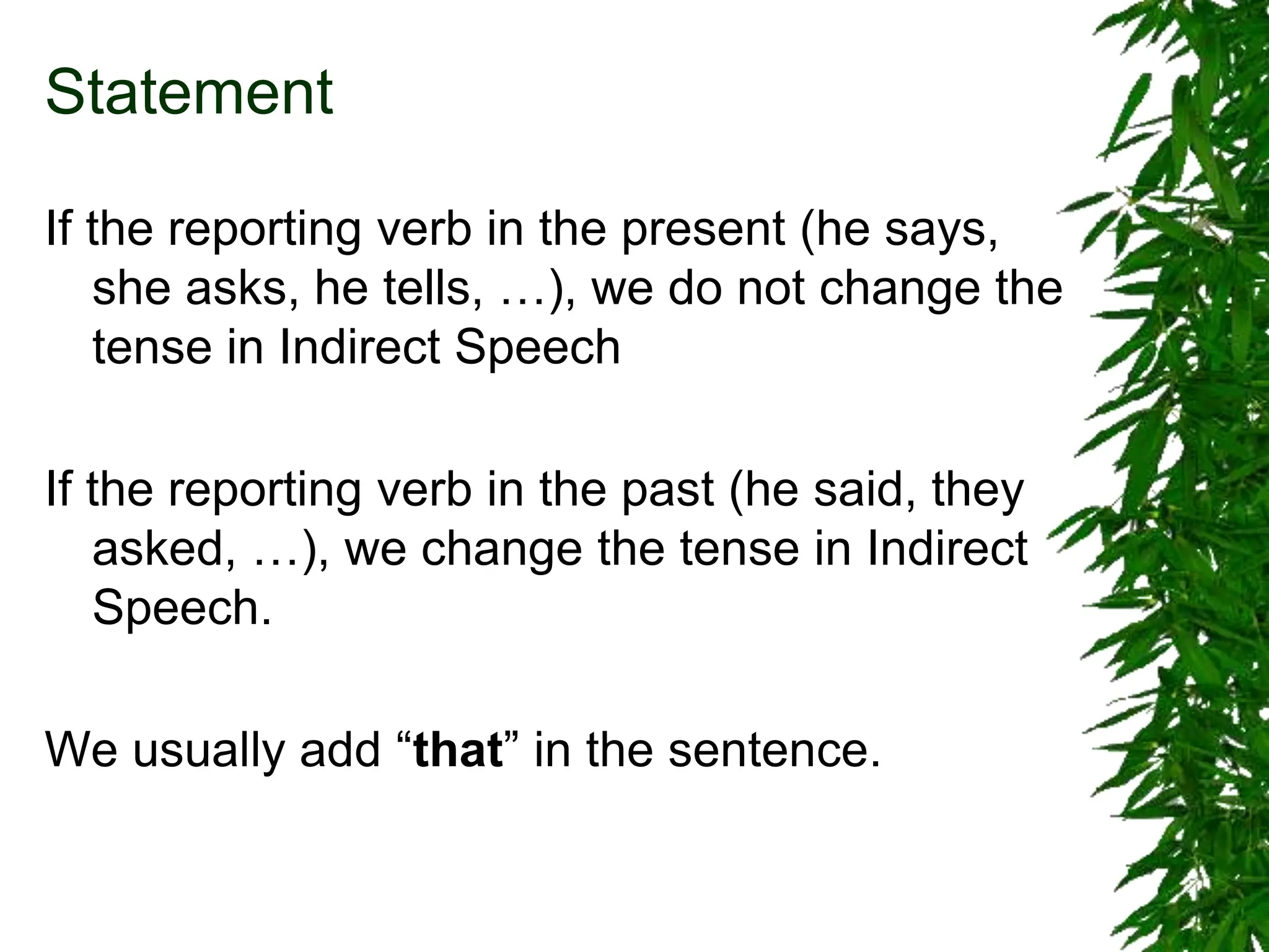 Statement
If the reporting verb in the present (he says,
she asks, he tells, …), we do not change the
tense in Indirect Speech
If the reporting verb in the past (he said, they
asked, …), we change the tense in Indirect
Speech.
We usually add “that” in the sentence.
 