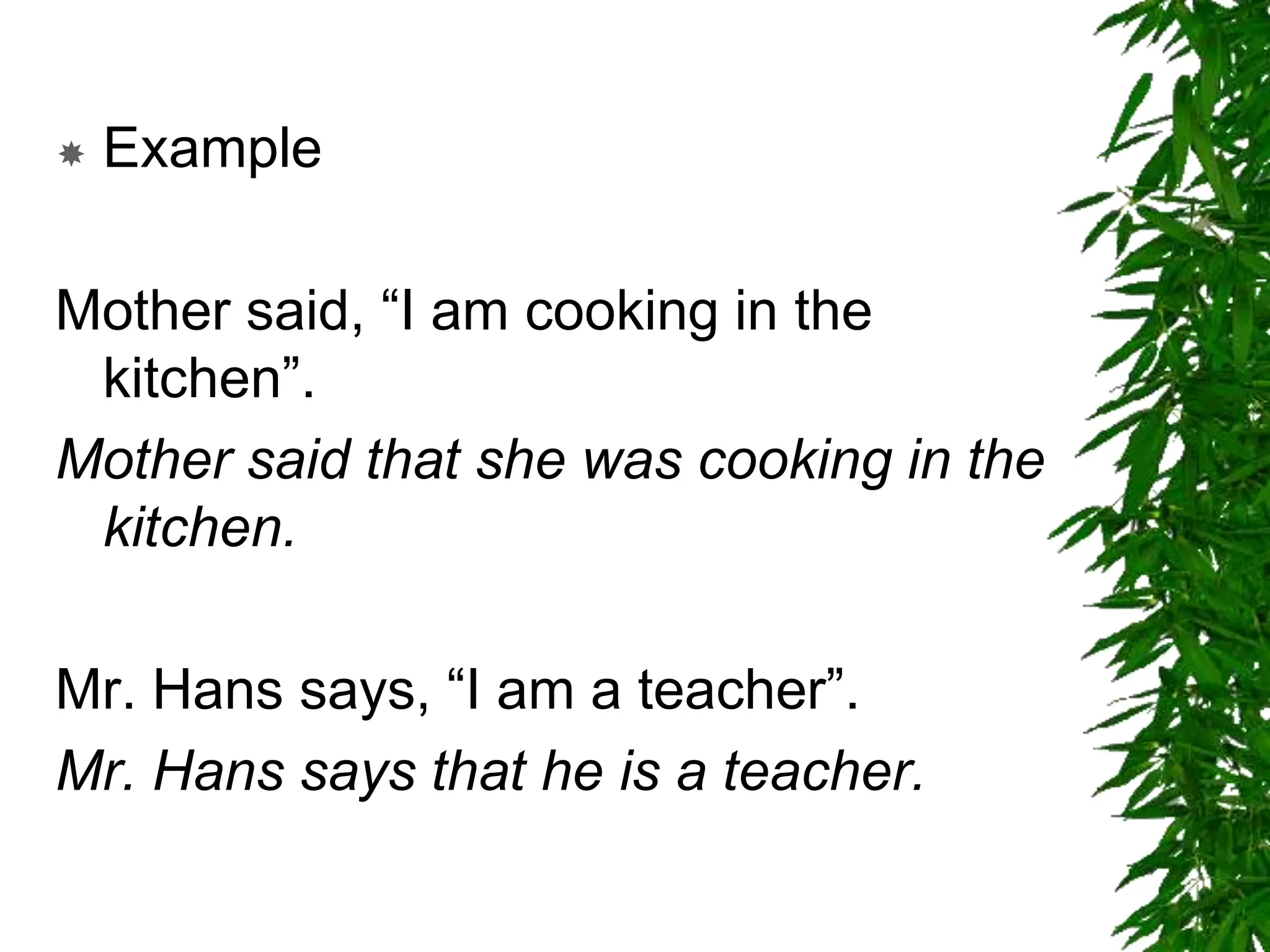 Example
Mother said, “I am cooking in the
kitchen”.
Mother said that she was cooking in the
kitchen.
Mr. Hans says, “I am a teacher”.
Mr. Hans says that he is a teacher.
 