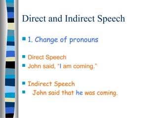 Direct and Indirect Speech 
 1. Change of pronouns 
 Direct Speech 
 John said, “I am coming.” 
 Indirect Speech 
 John said that he was coming. 
 