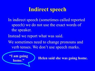 Indirect speech
In indirect speech (sometimes called reported
speech) we do not use the exact words of
the speaker.
Instead we report what was said.
We sometimes need to change pronouns and
verb tenses. We don’t use speech marks.
“I am going
home.”
Helen said she was going home.
 