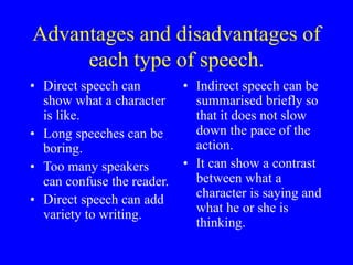 Advantages and disadvantages of
each type of speech.
• Direct speech can
show what a character
is like.
• Long speeches can be
boring.
• Too many speakers
can confuse the reader.
• Direct speech can add
variety to writing.
• Indirect speech can be
summarised briefly so
that it does not slow
down the pace of the
action.
• It can show a contrast
between what a
character is saying and
what he or she is
thinking.
 